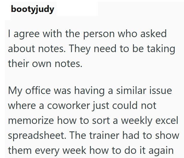 bootyjudy I agree with the person who asked about notes. They need to be taking their own notes. My office was having a similar issue where a coworker just could not memorize how to sort a weekly excel spreadsheet. The trainer had to show them every week how to do it again