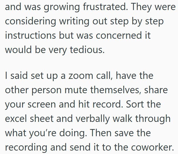 and was growing frustrated. They were considering writing out step by step instructions but was concerned it would be very tedious. I said set up a zoom call, have the other person mute themselves, share your screen and hit record. Sort the excel sheet and verbally walk through what you're doing. Then save the recording and send it to the coworker.