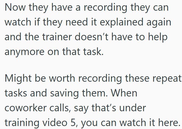 Now they have a recording they can watch if they need it explained again and the trainer doesn't have to help anymore on that task. Might be worth recording these repeat tasks and saving them. When coworker calls, say that's under training video 5, you can watch it here.