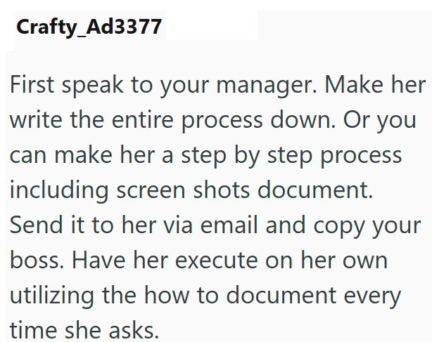 Crafty_Ad3377 First speak to your manager. Make her write the entire process down. Or you can make her a step by step process including screen shots document. Send it to her via email and copy your boss. Have her execute on her own utilizing the how to document every time she asks.