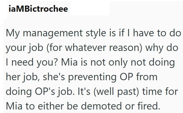 iaMBictrochee My management style is if I have to do your job (for whatever reason) why do I need you? Mia is not only not doing her job, she's preventing OP from doing OP's job. It's (well past) time for Mia to either be demoted or fired.
