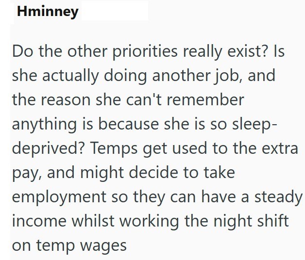 Hminney Do the other priorities really exist? Is she actually doing another job, and the reason she can't remember anything is because she is so sleep- deprived? Temps get used to the extra pay, and might decide to take employment so they can have a steady income whilst working the night shift on temp wages
