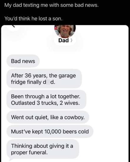 My dad texting me with some bad news. You'd think he lost a son. Dad > Bad news After 36 years, the garage fridge finally d d. Been through a lot together. Outlasted 3 trucks, 2 wives. Went out quiet, like a cowboy. Must've kept 10,000 beers cold Thinking about giving it a proper funeral.
