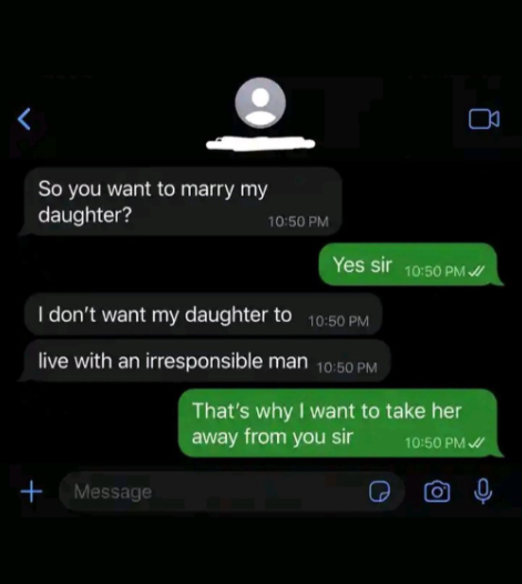r So you want to marry my daughter? 10:50 PM Yes sir 10:50 PM I don't want my daughter to 10:50 PM live with an irresponsible man 10:50 PM That's why I want to take her away from you sir 10:50 PM + Message