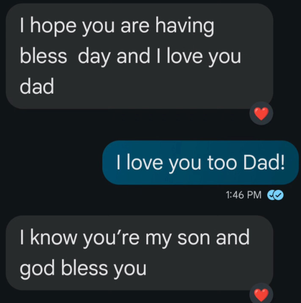 I hope you are having bless day and I love you dad I love you too Dad! 1:46 PM I know you're my son and god bless you