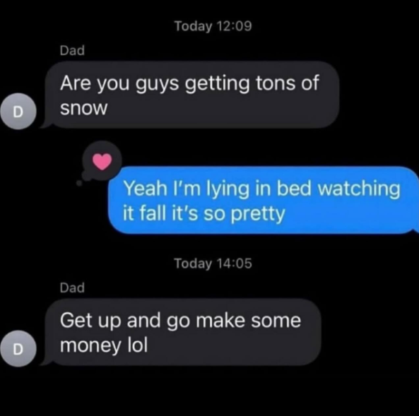D Today 12:09 Dad Are you guys getting tons of snow Yeah I'm lying in bed watching it fall it's so pretty Today 14:05 D Dad Get up and go make some money lol