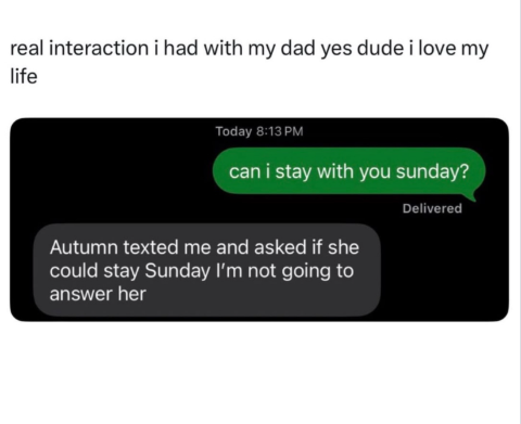 real interaction i had with my dad yes dude i love my life Today 8:13 PM can i stay with you sunday? Autumn texted me and asked if she could stay Sunday I'm not going to answer her Delivered