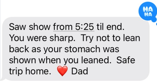Saw show from 5:25 til end. You were sharp. Try not to lean back as your stomach was shown when you leaned. Safe trip home. Dad HA HA