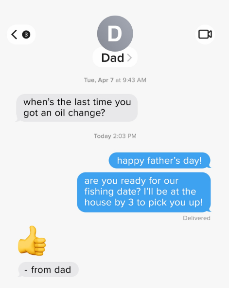 D Dad > Tue, Apr 7 at 9:43 AM when's the last time you got an oil change? Today 2:03 PM happy father's day! ם are you ready for our fishing date? I'll be at the house by 3 to pick you up! Delivered - from dad