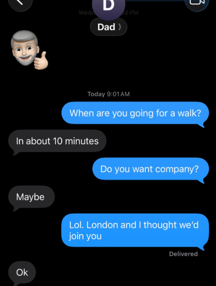 Wedn D Dad > 8 PM 3 Today 9:01 AM When are you going for a walk? In about 10 minutes Do you want company? Maybe Ok Lol. London and I thought we'd join you Delivered