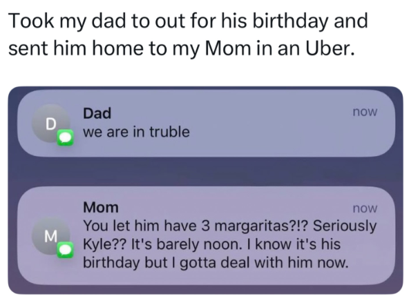 Took my dad to out for his birthday and sent him home to my Mom in an Uber. Dad D we are in truble M now Mom now You let him have 3 margaritas?!? Seriously Kyle?? It's barely noon. I know it's his birthday but I gotta deal with him now.
