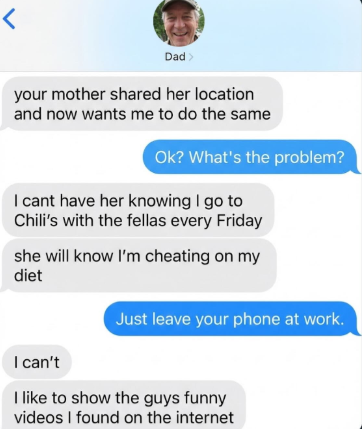 r Dad> your mother shared her location and now wants me to do the same Ok? What's the problem? I cant have her knowing I go to Chili's with the fellas every Friday she will know I'm cheating on my diet I can't Just leave your phone at work. I like to show the guys funny videos I found on the internet