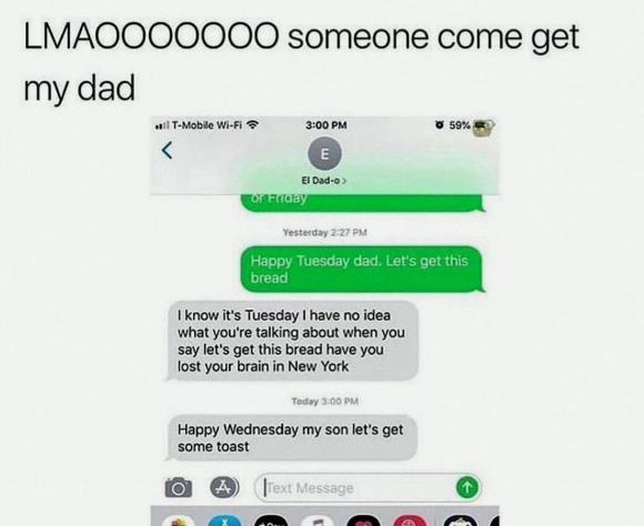 LMAOOOOOOO someone come get my dad T-Mobile Wi-Fi 3:00 PM 59% E El Dad-o> or Friday Yesterday 2:27 PM Happy Tuesday dad. Let's get this bread I know it's Tuesday I have no idea what you're talking about when you say let's get this bread have you lost your brain in New York Today 3:00 PM Happy Wednesday my son let's get some toast A Text Message