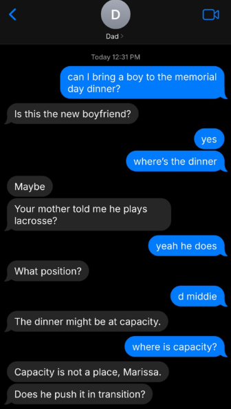 < D Dad> Today 12:31 PM can I bring a boy to the memorial day dinner? Is this the new boyfriend? Maybe yes where's the dinner Your mother told me he plays lacrosse? What position? yeah he does d middie The dinner might be at capacity. where is capacity? Capacity is not a place, Marissa. Does he push it in transition?