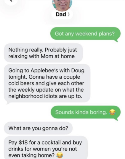 Dad > Got any weekend plans? Nothing really. Probably just relaxing with Mom at home Going to Applebee's with Doug tonight. Gonna have a couple cold beers and give each other the weekly update on what the neighborhood idiots are up to. Sounds kinda boring. What are you gonna do? Pay $18 for a cocktail and buy drinks for women you're not even taking home?