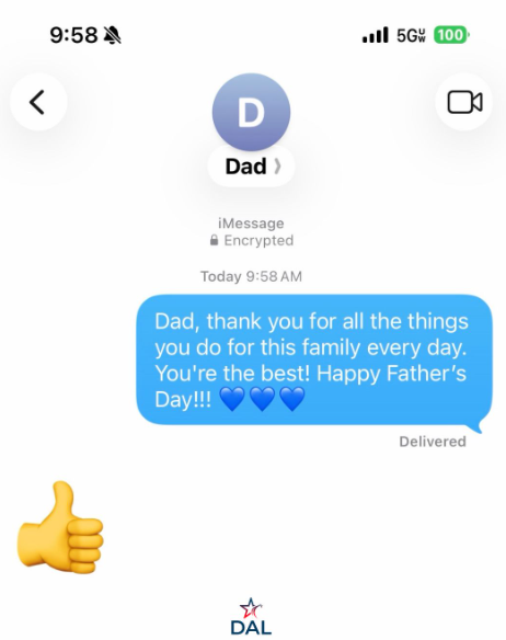 < 9:58 A D Dad > Ill 5G 100 iMessage Encrypted Today 9:58 AM Dad, thank you for all the things you do for this family every day. You're the best! Happy Father's Day!!! DAL Delivered