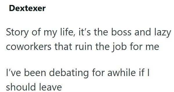 Dextexer Story of my life, it's the boss and lazy coworkers that ruin the job for me I've been debating for awhile if I should leave