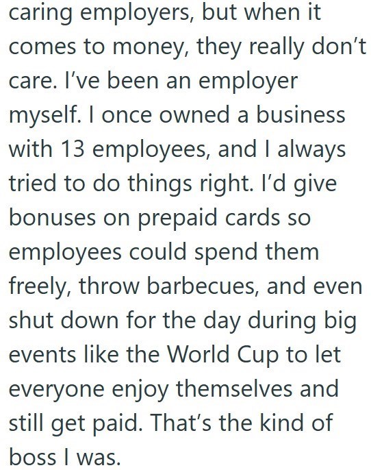 caring employers, but when it comes to money, they really don't care. I've been an employer myself. I once owned a business with 13 employees, and I always tried to do things right. I'd give bonuses on prepaid cards so employees could spend them freely, throw barbecues, and even shut down for the day during big events like the World Cup to let everyone enjoy themselves and still get paid. That's the kind of boss I was.