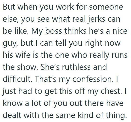 But when you work for someone else, you see what real jerks can be like. My boss thinks he's a nice guy, but I can tell you right now his wife is the one who really runs the show. She's ruthless and difficult. That's my confession. I just had to get this off my chest. I know a lot of you out there have dealt with the same kind of thing.