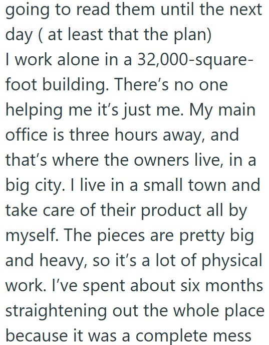 going to read them until the next day (at least that the plan) I work alone in a 32,000-square- foot building. There's no one helping me it's just me. My main office is three hours away, and that's where the owners live, in a big city. I live in a small town and take care of their product all by myself. The pieces are pretty big and heavy, so it's a lot of physical work. I've spent about six months straightening out the whole place because it was a complete mess