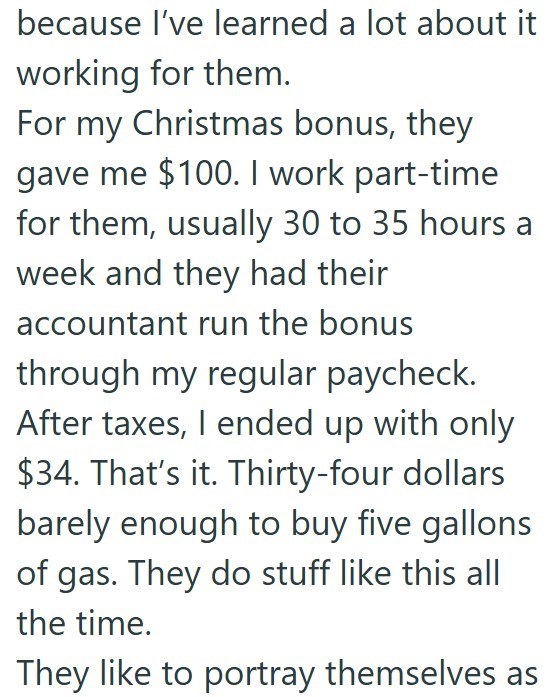 because I've learned a lot about it working for them. For my Christmas bonus, they gave me $100. I work part-time for them, usually 30 to 35 hours a week and they had their accountant run the bonus through my regular paycheck. After taxes, I ended up with only $34. That's it. Thirty-four dollars barely enough to buy five gallons of gas. They do stuff like this all the time. They like to portray themselves as