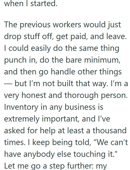 when I started. The previous workers would just drop stuff off, get paid, and leave. I could easily do the same thing punch in, do the bare minimum, and then go handle other things - but I'm not built that way. I'm a very honest and thorough person. Inventory in any business is extremely important, and I've asked for help at least a thousand times. I keep being told, "We can't have anybody else touching it." Let me go a step further: my