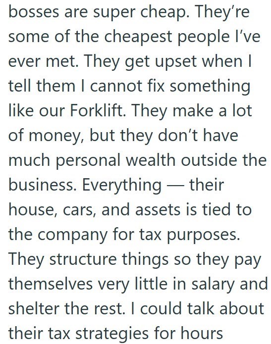 bosses are super cheap. They're some of the cheapest people I've ever met. They get upset when I tell them I cannot fix something like our Forklift. They make a lot of money, but they don't have much personal wealth outside the business. Everything - their house, cars, and assets is tied to the company for tax purposes. They structure things so they pay themselves very little in salary and shelter the rest. I could talk about their tax strategies for hours