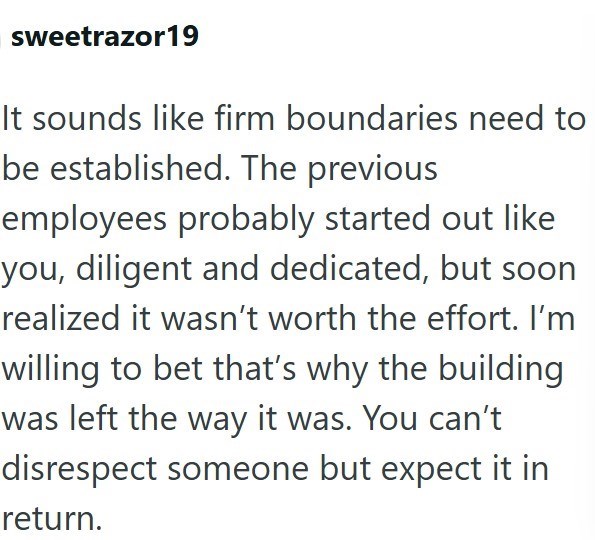 sweetrazor19 It sounds like firm boundaries need to be established. The previous employees probably started out like you, diligent and dedicated, but soon realized it wasn't worth the effort. I'm willing to bet that's why the building was left the way it was. You can't disrespect someone but expect it in return.