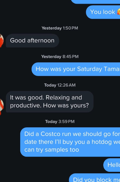 You look Yesterday 1:50 PM Good afternoon Yesterday 8:45 PM How was your Saturday Tama Today 12:26 AM It was good. Relaxing and productive. How was yours? Today 3:59 PM Did a Costco run we should go for date there I'll buy you a hotdog we can try samples too Hello Did you block me