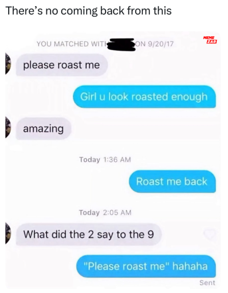 There's no coming back from this YOU MATCHED WITH ON 9/20/17 MEME ZAR please roast me amazing Girl u look roasted enough Today 1:36 AM Roast me back Today 2:05 AM What did the 2 say to the 9 "Please roast me" hahaha Sent