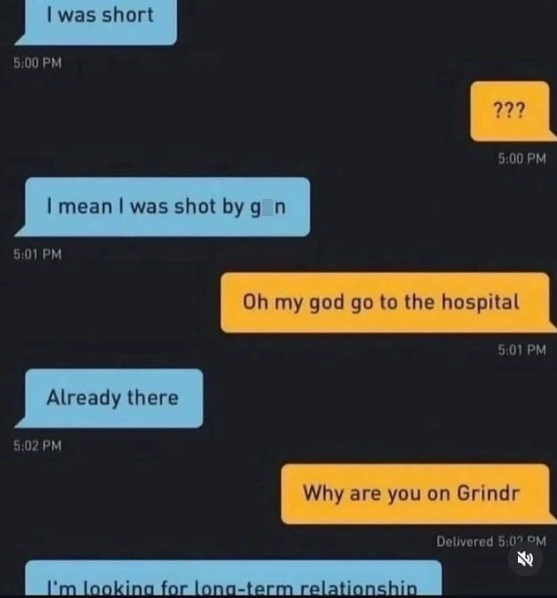 I was short 5:00 PM I mean I was shot by gon 5:01 PM Already there 5:02 PM ??? 5:00 PM Oh my god go to the hospital 5:01 PM Why are you on Grindr I'm looking for long-term relationship Delivered 5:02 PM