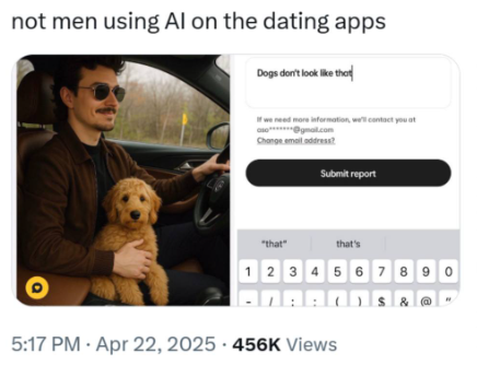 not men using Al on the dating apps Dogs don't look like that If we need more information, we'll contact you at aso***@gmail.com Change email address? Submit report "that" that's 1 2 3 4 5 67890 5:17 PM - Apr 22, 2025 456K Views 2°