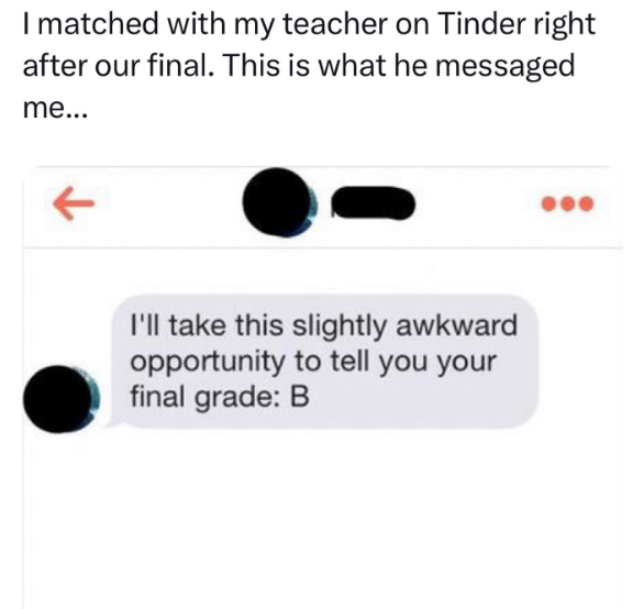 I matched with my teacher on Tinder right after our final. This is what he messaged me... ↑ I'll take this slightly awkward opportunity to tell you your final grade: B