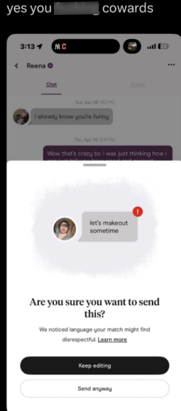 yes you 3:13 1 < Reena C cowards Chat Tue, Apr 28 152 PM I already know you're funny Thu, Apr 30 3:44PM Wow that's crazy bc I was just thinking how i let's makeout sometime Are you sure you want to send this? We noticed language your match might find disrespectful. Learn more Keep editing Send anyway