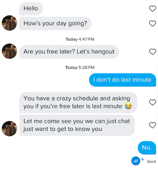 Hello How's your day going? Today 4:47PM Are you free later? Let's hangout Today 5:28 PM I don't do last minute You have a crazy schedule and asking you if you're free later is last minute Let me come see you we can just chat just want to get to know you No. 4 Sent
