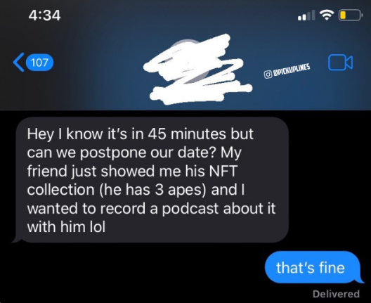 4:34 107 Hey I know it's in 45 minutes but can we postpone our date? My friend just showed me his NFT collection (he has 3 apes) and I wanted to record a podcast about it with him lol PICKUPLINES that's fine Delivered