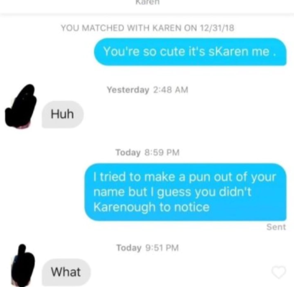 YOU MATCHED WITH KAREN ON 12/31/18 You're so cute it's skaren me. Huh What Yesterday 2:48 AM Today 8:59 PM I tried to make a pun out of your name but I guess you didn't Karenough to notice Today 9:51 PM Sent