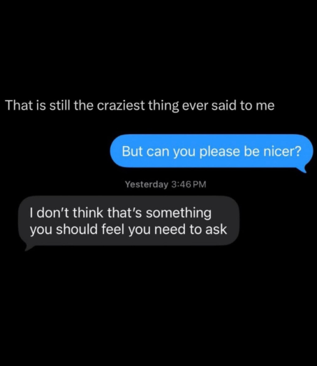 That is still the craziest thing ever said to me But can you please be nicer? Yesterday 3:46 PM I don't think that's something you should feel you need to ask