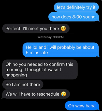 let's definitely try it how does 8:00 sound Perfect! I'll meet you there Yesterday 7:38 PM Hello! and i will probably be about 5 mins late Oh no you needed to confirm this morning! I thought it wasn't happening So I am not there We will have to reschedule Oh wow haha