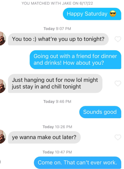 YOU MATCHED WITH JAKE ON 6/17/22 Happy Saturday Today 9:07 PM You too :) what're you up to tonight? Going out with a friend for dinner and drinks! How about you? Just hanging out for now lol might just stay in and chill tonight Today 9:46 PM Today 10:26 PM ye wanna make out later? Sounds good Today 10:47 PM Come on. That can't ever work.