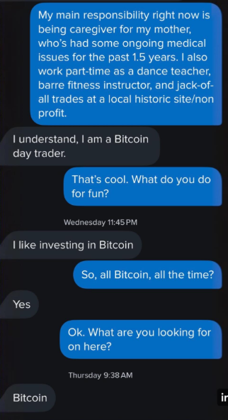 My main responsibility right now is being caregiver for my mother, who's had some ongoing medical issues for the past 1.5 years. I also work part-time as a dance teacher, barre fitness instructor, and jack-of- all trades at a local historic site/non profit. I understand, I am a Bitcoin day trader. That's cool. What do you do for fun? Wednesday 11:45 PM I like investing in Bitcoin Yes Bitcoin So, all Bitcoin, all the time? Ok. What are you looking for on here? Thursday 9:38 AM in