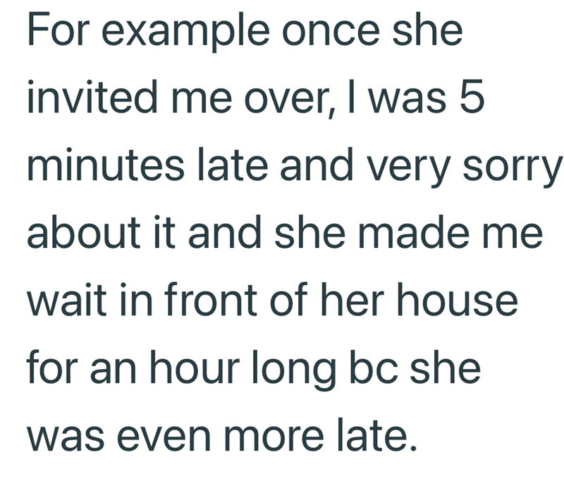 For example once she invited me over, I was 5 minutes late and very sorry about it and she made me wait in front of her house for an hour long bc she was even more late.