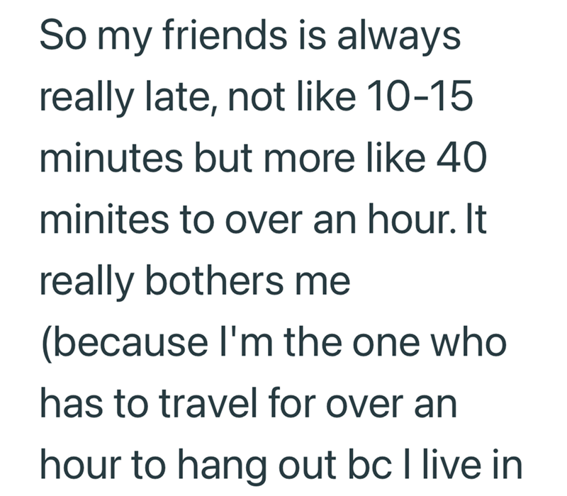 So my friends is always really late, not like 10-15 minutes but more like 40 minites to over an hour. It really bothers me (because I'm the one who has to travel for over an hour to hang out bc I live in