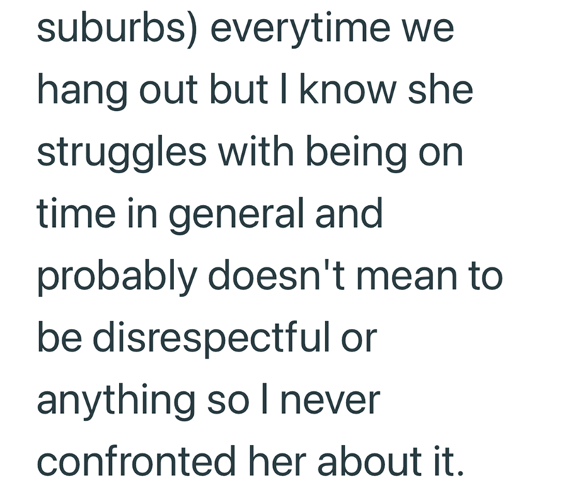 suburbs) everytime we hang out but I know she struggles with being on time in general and probably doesn't mean to be disrespectful or anything so I never confronted her about it.