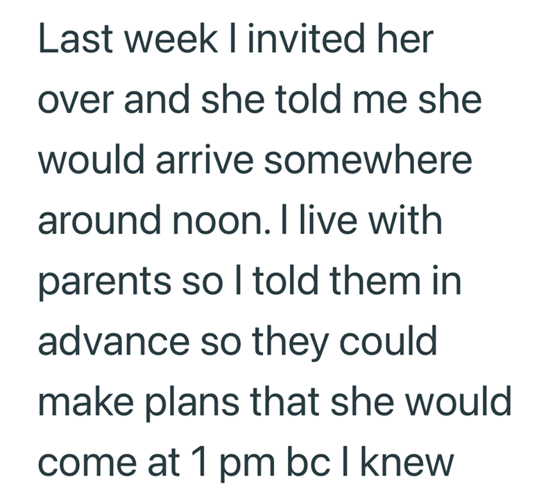 Last week I invited her over and she told me she would arrive somewhere around noon. I live with parents so I told them in advance so they could make plans that she would come at 1 pm bc I knew