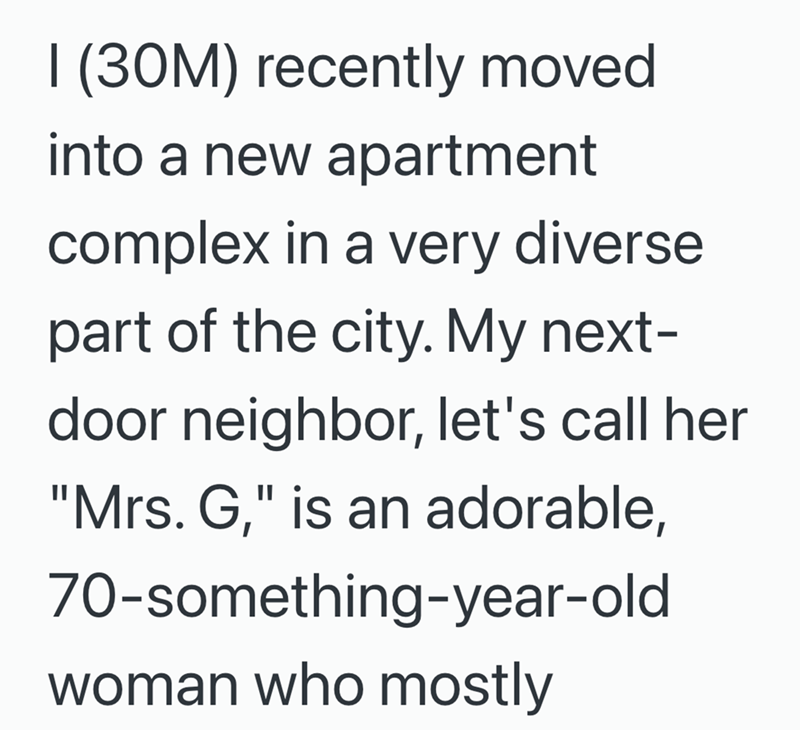 I (30M) recently moved into a new apartment complex in a very diverse part of the city. My next- door neighbor, let's call her "Mrs. G," is an adorable, 70-something-year-old woman who mostly