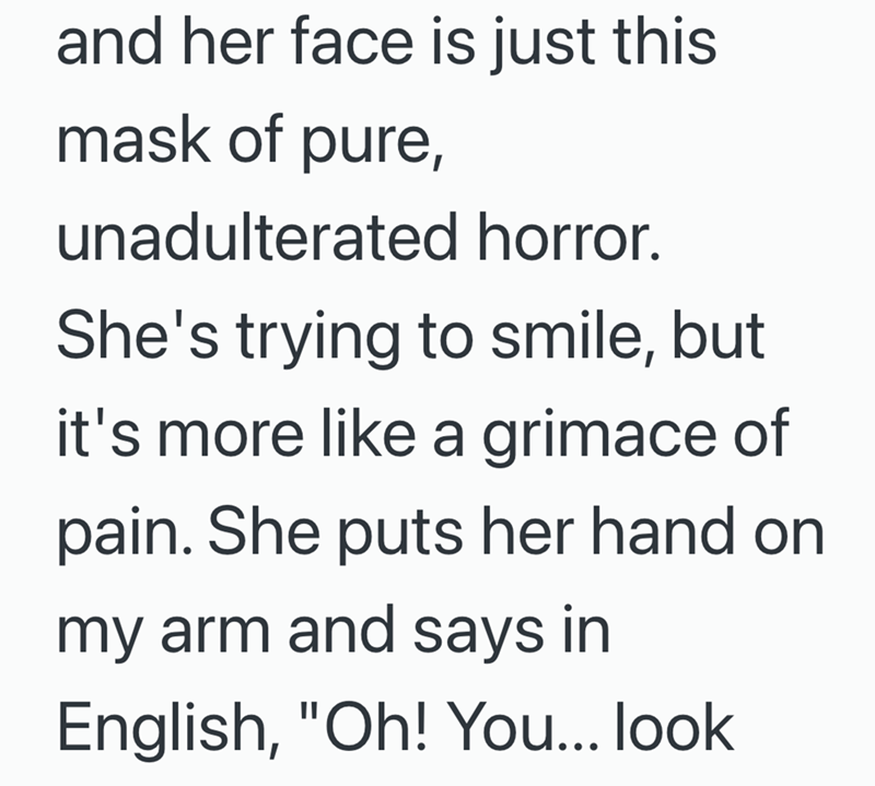 and her face is just this mask of pure, unadulterated horror. She's trying to smile, but it's more like a grimace of pain. She puts her hand on my arm and says in English, "Oh! You... look