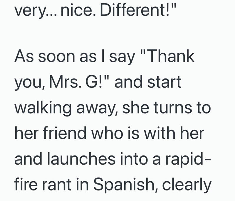 very... nice. Different!" As soon as I say "Thank you, Mrs. G!" and start walking away, she turns to her friend who is with her and launches into a rapid- fire rant in Spanish, clearly