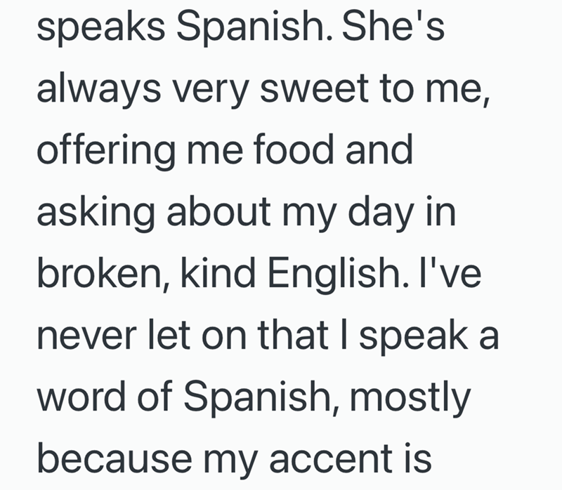 speaks Spanish. She's always very sweet to me, offering me food and asking about my day in broken, kind English. I've never let on that I speak a word of Spanish, mostly because my accent is