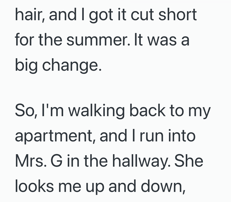 hair, and I got it cut short for the summer. It was a big change. So, I'm walking back to my apartment, and I run into Mrs. G in the hallway. She looks me up and down,